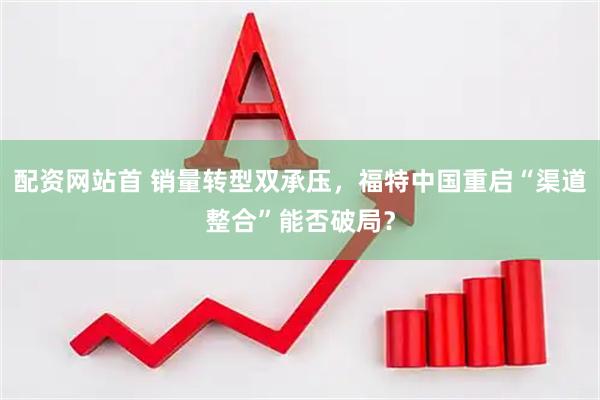 配资网站首 销量转型双承压，福特中国重启“渠道整合”能否破局？