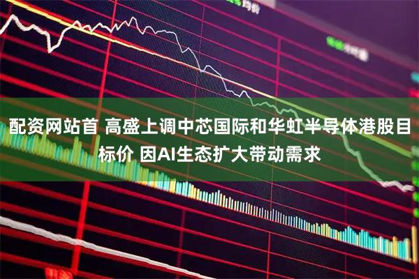 配资网站首 高盛上调中芯国际和华虹半导体港股目标价 因AI生态扩大带动需求