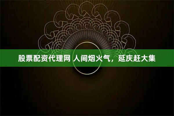 股票配资代理网 人间烟火气,延庆赶大集