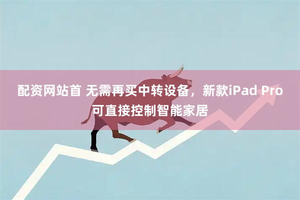 配资网站首 无需再买中转设备,新款iPad Pro可直接控制智能家居