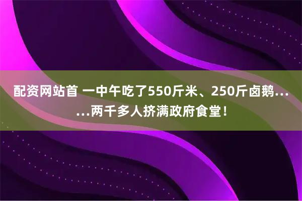 配资网站首 一中午吃了550斤米、250斤卤鹅……两千多人挤满政府食堂!
