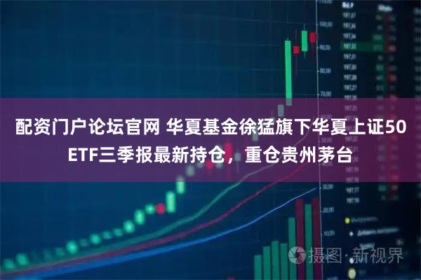 配资门户论坛官网 华夏基金徐猛旗下华夏上证50ETF三季报最新持仓，重仓贵州茅台