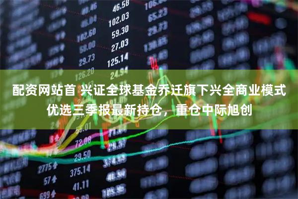 配资网站首 兴证全球基金乔迁旗下兴全商业模式优选三季报最新持仓,重仓中际旭创