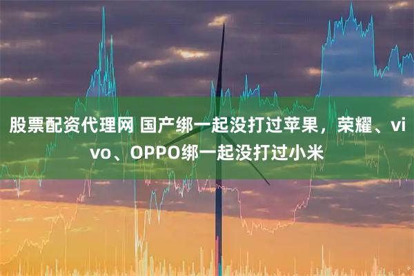 股票配资代理网 国产绑一起没打过苹果,荣耀、vivo、OPPO绑一起没打过小米