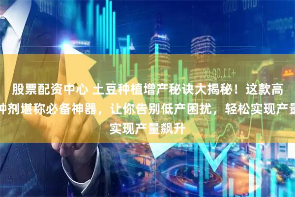 股票配资中心 土豆种植增产秘诀大揭秘！这款高效拌种剂堪称必备神器，让你告别低产困扰，轻松实现产量飙升