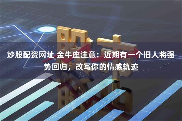 炒股配资网址 金牛座注意：近期有一个旧人将强势回归，改写你的情感轨迹
