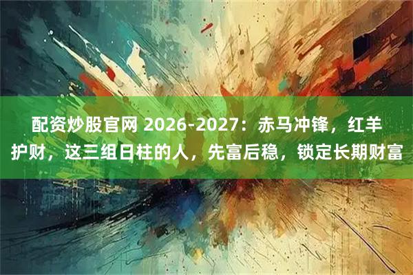 配资炒股官网 2026-2027：赤马冲锋，红羊护财，这三组日柱的人，先富后稳，锁定长期财富