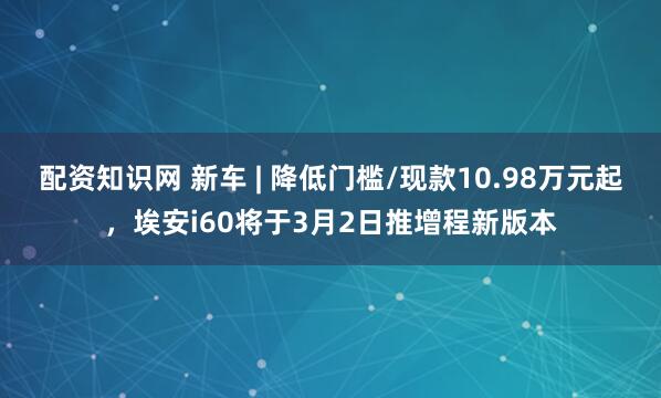 配资知识网 新车 | 降低门槛/现款10.98万元起，埃安i60将于3月2日推增程新版本