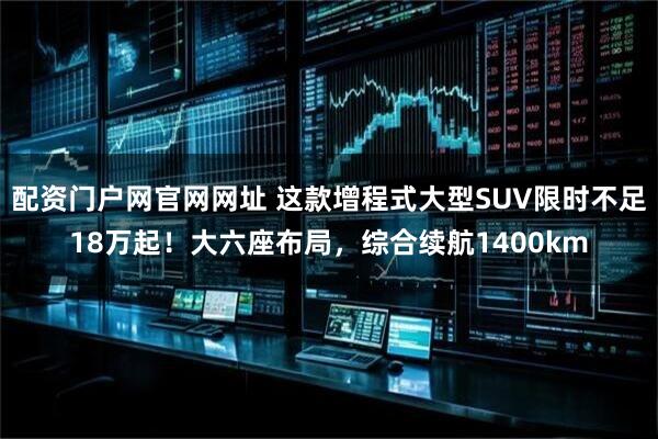 配资门户网官网网址 这款增程式大型SUV限时不足18万起！大六座布局，综合续航1400km