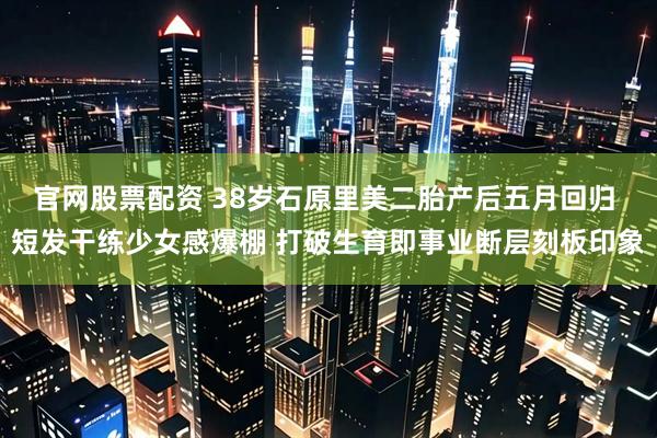 官网股票配资 38岁石原里美二胎产后五月回归 短发干练少女感爆棚 打破生育即事业断层刻板印象