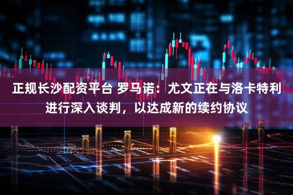 正规长沙配资平台 罗马诺：尤文正在与洛卡特利进行深入谈判，以达成新的续约协议