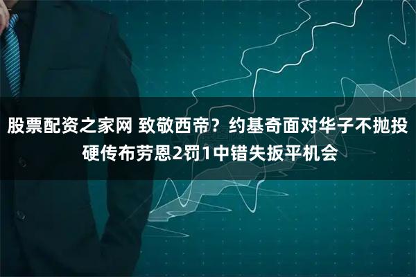 股票配资之家网 致敬西帝？约基奇面对华子不抛投 硬传布劳恩2罚1中错失扳平机会