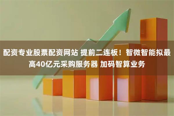 配资专业股票配资网站 提前二连板！智微智能拟最高40亿元采购服务器 加码智算业务