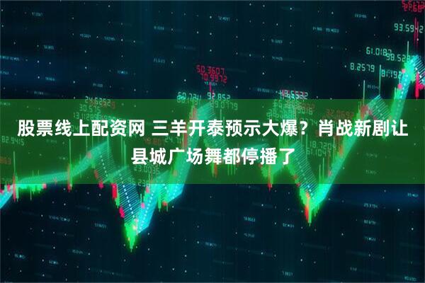 股票线上配资网 三羊开泰预示大爆？肖战新剧让县城广场舞都停播了