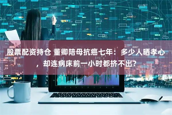 股票配资持仓 董卿陪母抗癌七年：多少人晒孝心，却连病床前一小时都挤不出？