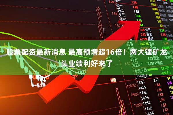股票配资最新消息 最高预增超16倍！两大锂矿龙头业绩利好来了