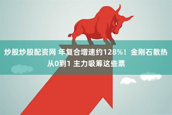 炒股炒股配资网 年复合增速约128%！金刚石散热从0到1 主力吸筹这些票