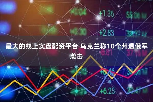 最大的线上实盘配资平台 乌克兰称10个州遭俄军袭击