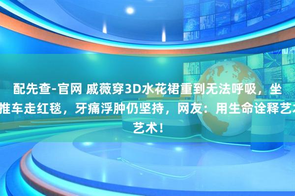配先查-官网 戚薇穿3D水花裙重到无法呼吸，坐小推车走红毯，牙痛浮肿仍坚持，网友：用生命诠释艺术！