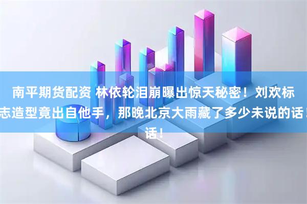 南平期货配资 林依轮泪崩曝出惊天秘密！刘欢标志造型竟出自他手，那晚北京大雨藏了多少未说的话！