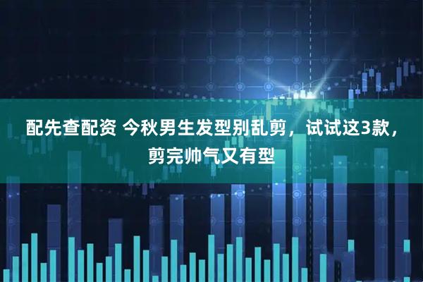 配先查配资 今秋男生发型别乱剪，试试这3款，剪完帅气又有型